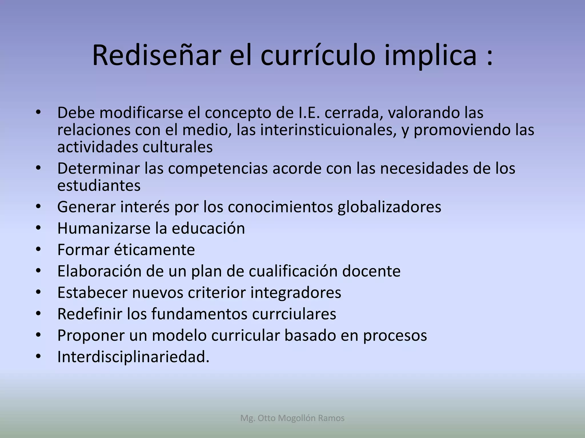 Rediseñar el currículo implica :
• Debe modificarse el concepto de I.E. cerrada, valorando las
  relaciones con el medio, las interinsticuionales, y promoviendo las
  actividades culturales
• Determinar las competencias acorde con las necesidades de los
  estudiantes
• Generar interés por los conocimientos globalizadores
• Humanizarse la educación
• Formar éticamente
• Elaboración de un plan de cualificación docente
• Estabecer nuevos criterior integradores
• Redefinir los fundamentos currciulares
• Proponer un modelo curricular basado en procesos
• Interdisciplinariedad.


                            Mg. Otto Mogollón Ramos
 