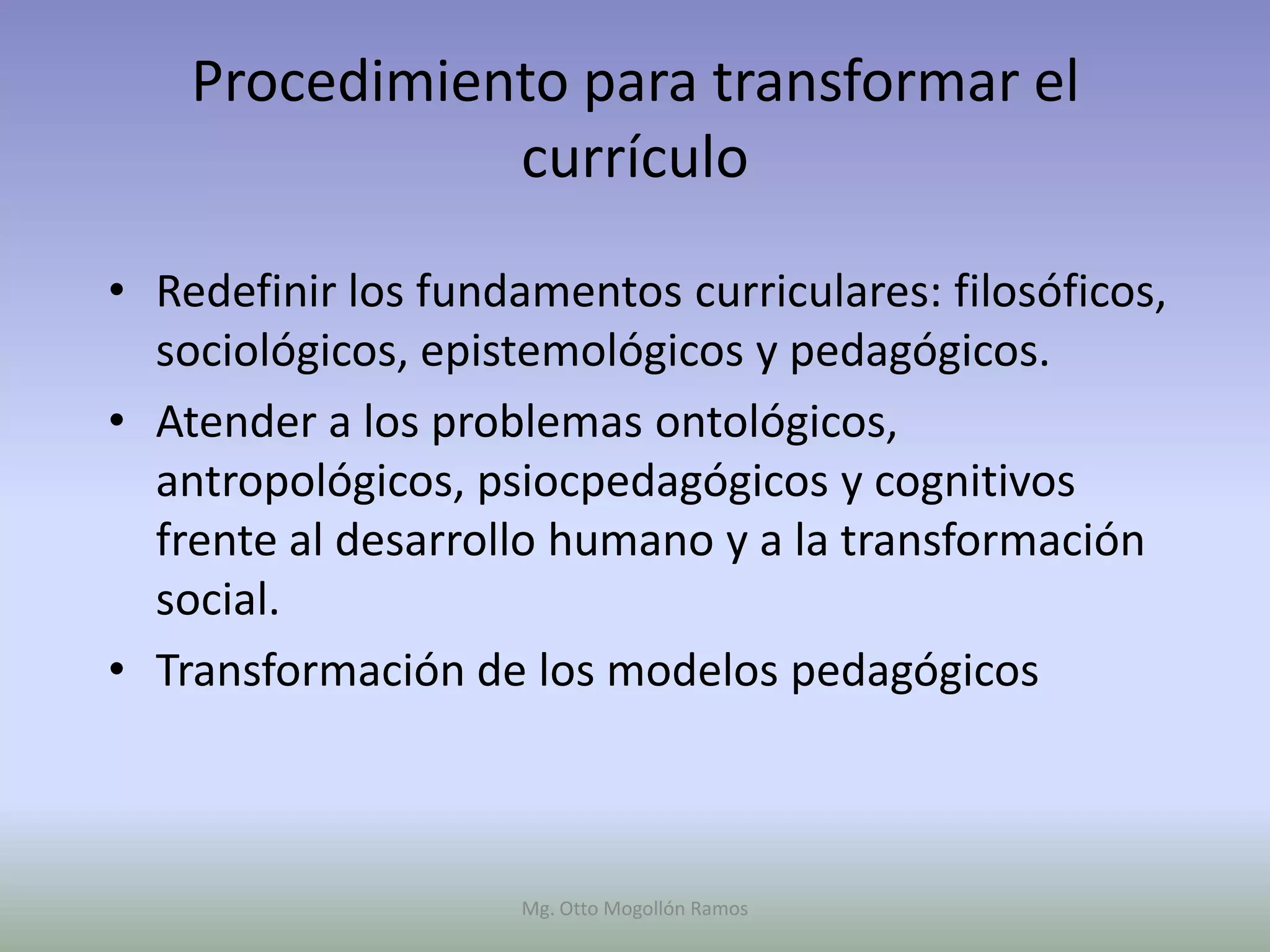 Procedimiento para transformar el
               currículo

• Redefinir los fundamentos curriculares: filosóficos,
  sociológicos, epistemológicos y pedagógicos.
• Atender a los problemas ontológicos,
  antropológicos, psiocpedagógicos y cognitivos
  frente al desarrollo humano y a la transformación
  social.
• Transformación de los modelos pedagógicos



                     Mg. Otto Mogollón Ramos
 