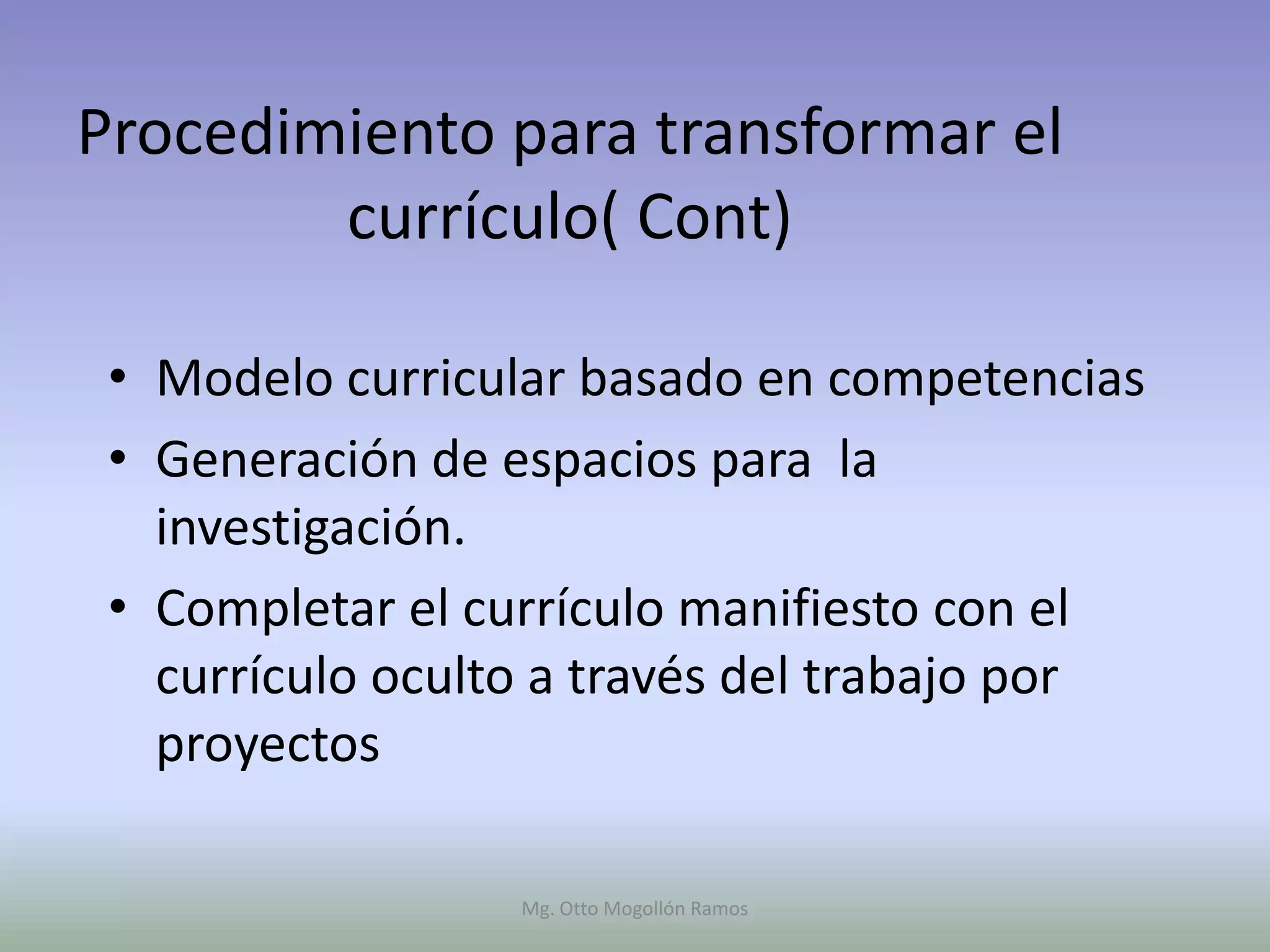 Procedimiento para transformar el
        currículo( Cont)

 • Modelo curricular basado en competencias
 • Generación de espacios para la
   investigación.
 • Completar el currículo manifiesto con el
   currículo oculto a través del trabajo por
   proyectos

                  Mg. Otto Mogollón Ramos
 