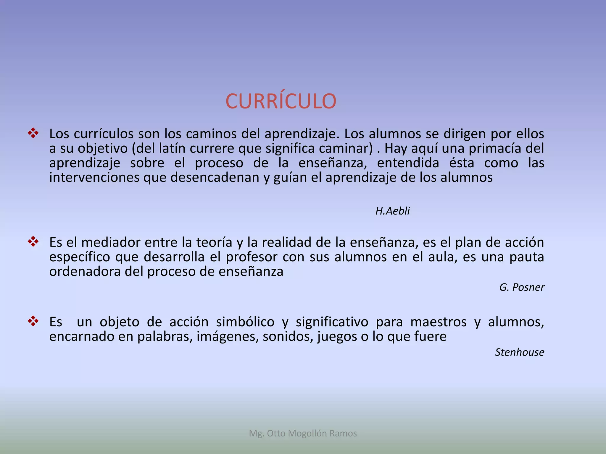 CURRÍCULO
 Los currículos son los caminos del aprendizaje. Los alumnos se dirigen por ellos
  a su objetivo (del latín currere que significa caminar) . Hay aquí una primacía del
  aprendizaje sobre el proceso de la enseñanza, entendida ésta como las
  intervenciones que desencadenan y guían el aprendizaje de los alumnos

                                                              H.Aebli

 Es el mediador entre la teoría y la realidad de la enseñanza, es el plan de acción
  específico que desarrolla el profesor con sus alumnos en el aula, es una pauta
  ordenadora del proceso de enseñanza
                                                                             G. Posner


 Es un objeto de acción simbólico y significativo para maestros y alumnos,
  encarnado en palabras, imágenes, sonidos, juegos o lo que fuere
                                                                            Stenhouse




                                    Mg. Otto Mogollón Ramos
 