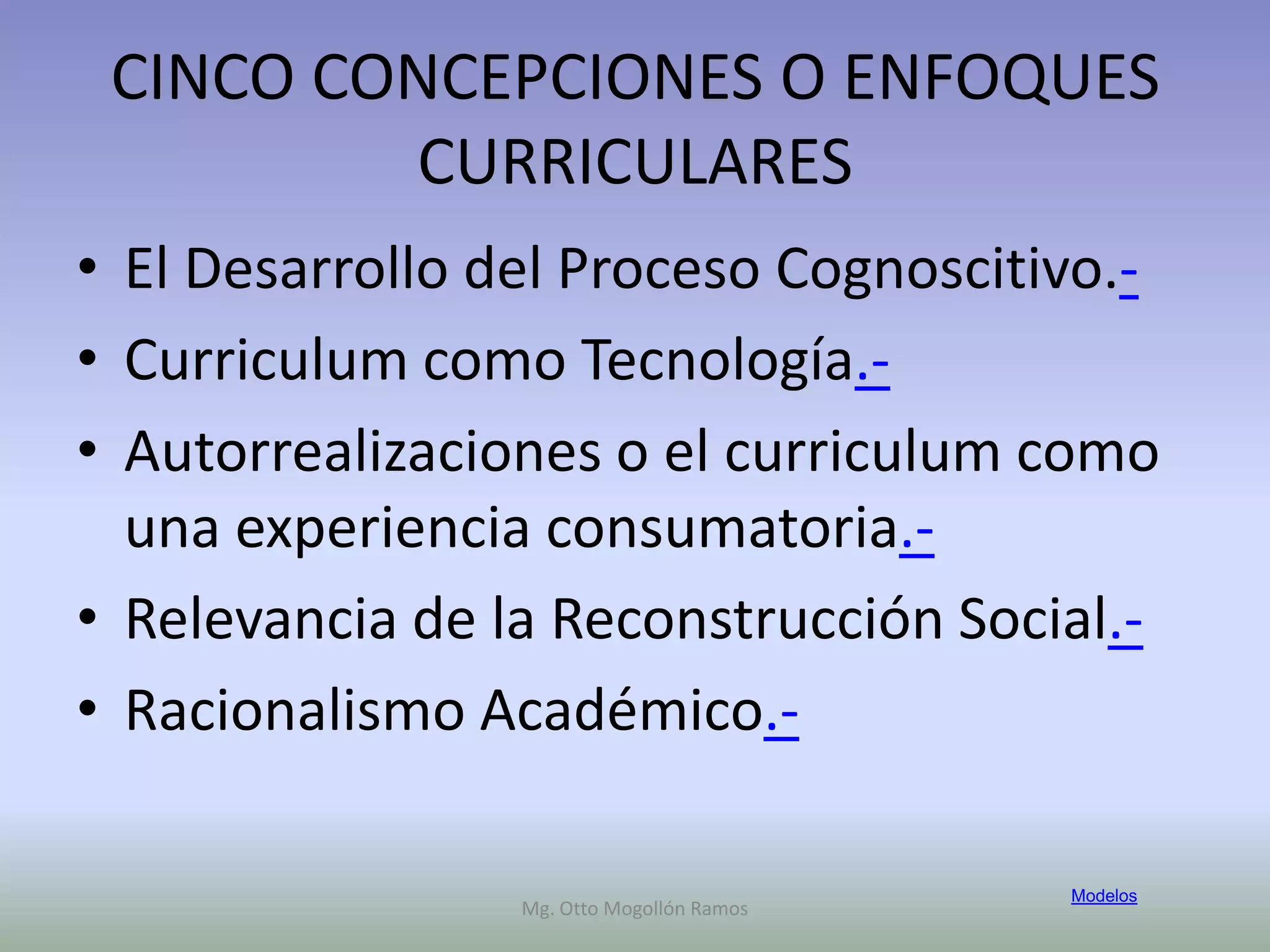 CINCO CONCEPCIONES O ENFOQUES
         CURRICULARES
• El Desarrollo del Proceso Cognoscitivo.-
• Curriculum como Tecnología.-
• Autorrealizaciones o el curriculum como
  una experiencia consumatoria.-
• Relevancia de la Reconstrucción Social.-
• Racionalismo Académico.-

                                           Modelos
                 Mg. Otto Mogollón Ramos
 