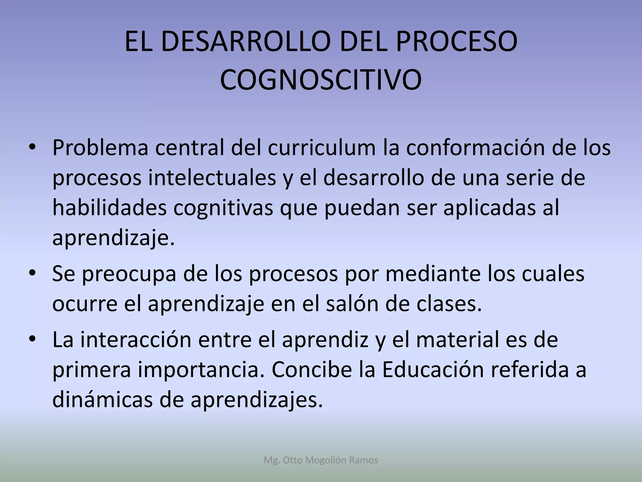 EL DESARROLLO DEL PROCESO
                COGNOSCITIVO

• Problema central del curriculum la conformación de los
  procesos intelectuales y el desarrollo de una serie de
  habilidades cognitivas que puedan ser aplicadas al
  aprendizaje.
• Se preocupa de los procesos por mediante los cuales
  ocurre el aprendizaje en el salón de clases.
• La interacción entre el aprendiz y el material es de
  primera importancia. Concibe la Educación referida a
  dinámicas de aprendizajes.

                      Mg. Otto Mogollón Ramos
 