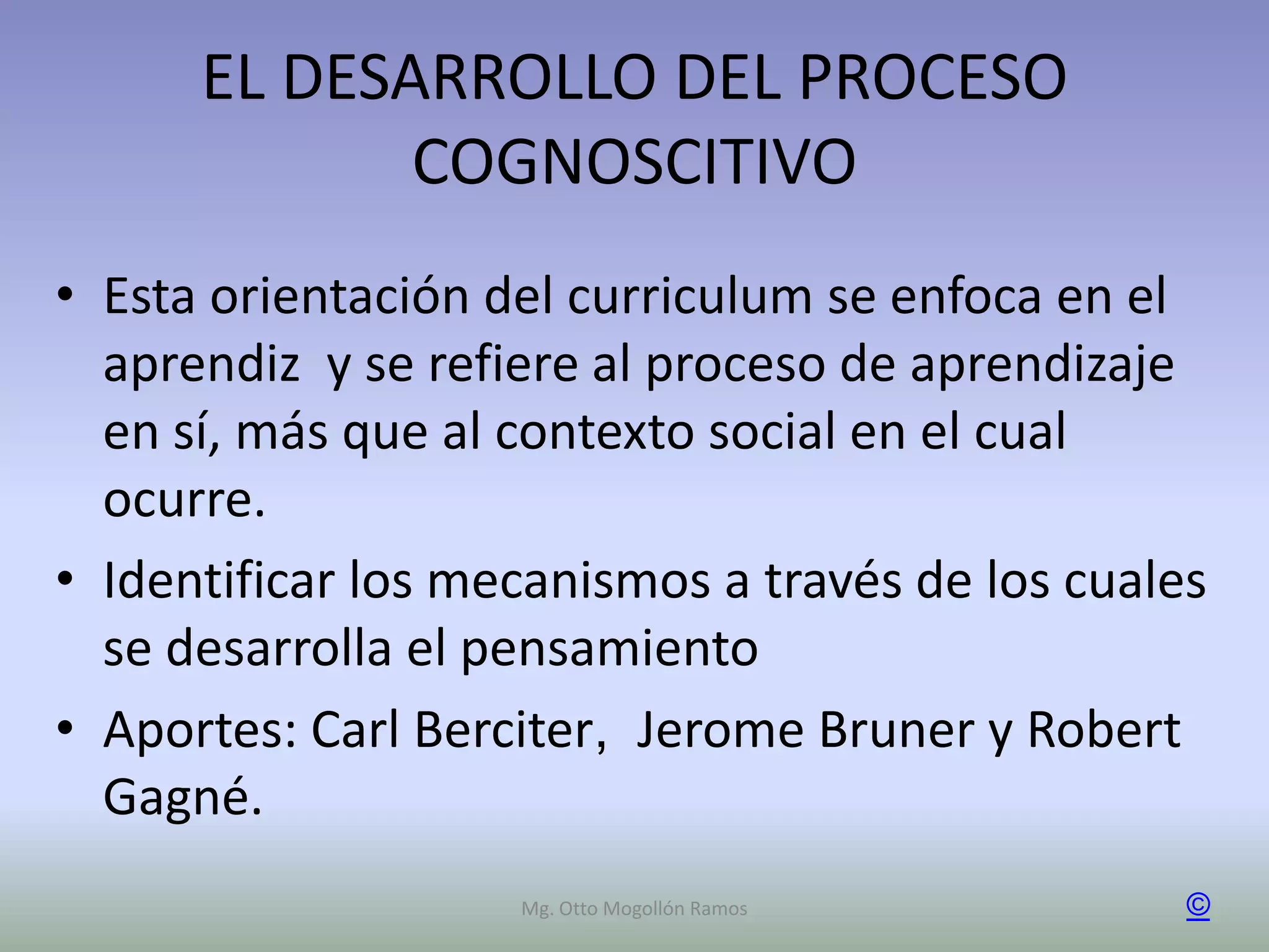 EL DESARROLLO DEL PROCESO
             COGNOSCITIVO
• Esta orientación del curriculum se enfoca en el
  aprendiz y se refiere al proceso de aprendizaje
  en sí, más que al contexto social en el cual
  ocurre.
• Identificar los mecanismos a través de los cuales
  se desarrolla el pensamiento
• Aportes: Carl Berciter, Jerome Bruner y Robert
  Gagné.
                    Mg. Otto Mogollón Ramos       ©
 