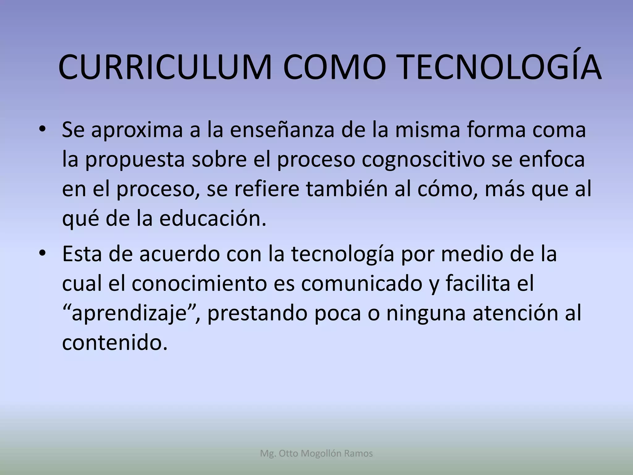 CURRICULUM COMO TECNOLOGÍA
• Se aproxima a la enseñanza de la misma forma coma
  la propuesta sobre el proceso cognoscitivo se enfoca
  en el proceso, se refiere también al cómo, más que al
  qué de la educación.
• Esta de acuerdo con la tecnología por medio de la
  cual el conocimiento es comunicado y facilita el
  “aprendizaje”, prestando poca o ninguna atención al
  contenido.



                      Mg. Otto Mogollón Ramos
 