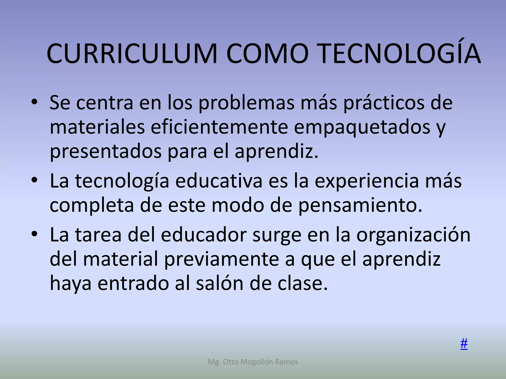 CURRICULUM COMO TECNOLOGÍA
• Se centra en los problemas más prácticos de
  materiales eficientemente empaquetados y
  presentados para el aprendiz.
• La tecnología educativa es la experiencia más
  completa de este modo de pensamiento.
• La tarea del educador surge en la organización
  del material previamente a que el aprendiz
  haya entrado al salón de clase.

                                              #
                   Mg. Otto Mogollón Ramos
 