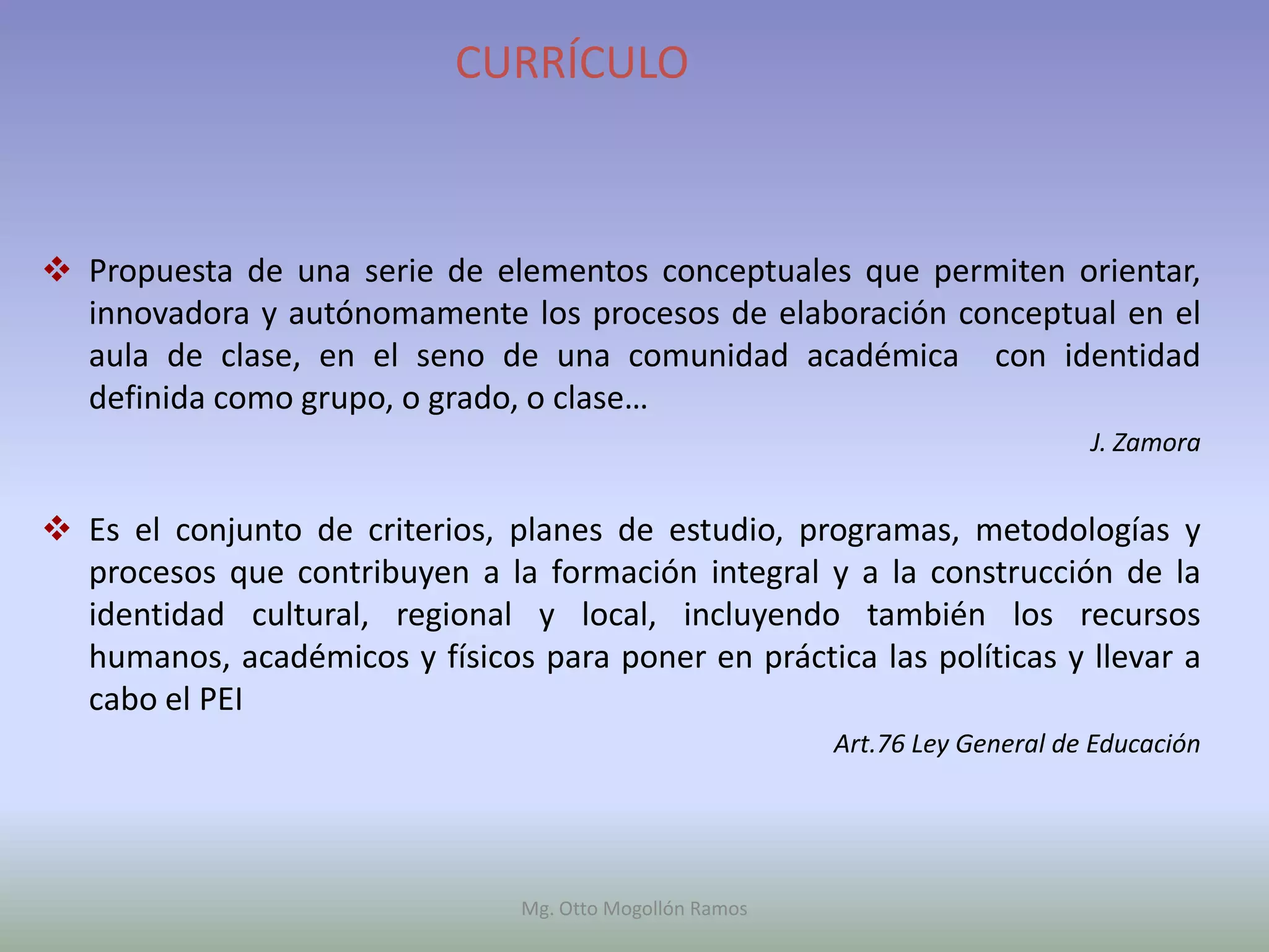 CURRÍCULO



 Propuesta de una serie de elementos conceptuales que permiten orientar,
  innovadora y autónomamente los procesos de elaboración conceptual en el
  aula de clase, en el seno de una comunidad académica con identidad
  definida como grupo, o grado, o clase…
                                                                               J. Zamora


 Es el conjunto de criterios, planes de estudio, programas, metodologías y
  procesos que contribuyen a la formación integral y a la construcción de la
  identidad cultural, regional y local, incluyendo también los recursos
  humanos, académicos y físicos para poner en práctica las políticas y llevar a
  cabo el PEI
                                                          Art.76 Ley General de Educación




                                Mg. Otto Mogollón Ramos
 