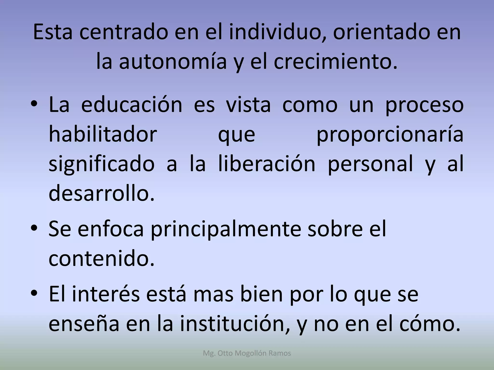 Esta centrado en el individuo, orientado en
      la autonomía y el crecimiento.
• La educación es vista como un proceso
  habilitador      que        proporcionaría
  significado a la liberación personal y al
  desarrollo.
• Se enfoca principalmente sobre el
  contenido.
• El interés está mas bien por lo que se
  enseña en la institución, y no en el cómo.
                 Mg. Otto Mogollón Ramos
 