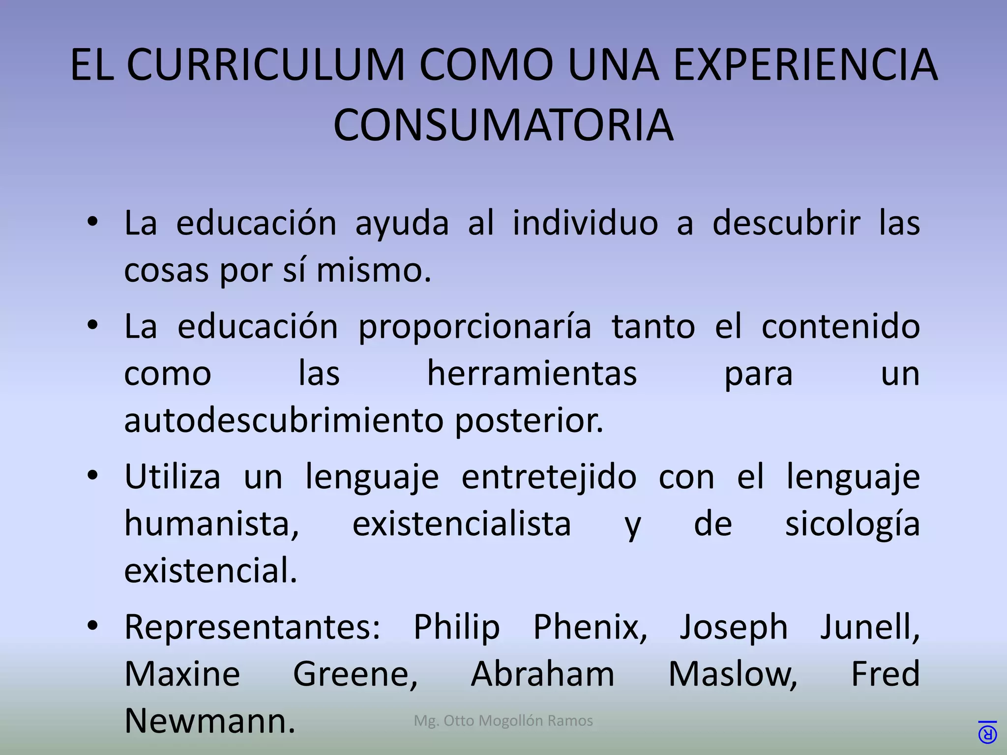 EL CURRICULUM COMO UNA EXPERIENCIA
           CONSUMATORIA
• La educación ayuda al individuo a descubrir las
  cosas por sí mismo.
• La educación proporcionaría tanto el contenido
  como        las    herramientas           para un
  autodescubrimiento posterior.
• Utiliza un lenguaje entretejido con el lenguaje
  humanista, existencialista y de sicología
  existencial.
• Representantes: Philip Phenix, Joseph Junell,
  Maxine Greene, Abraham Maslow, Fred
  Newmann.          Mg. Otto Mogollón Ramos           ®
 