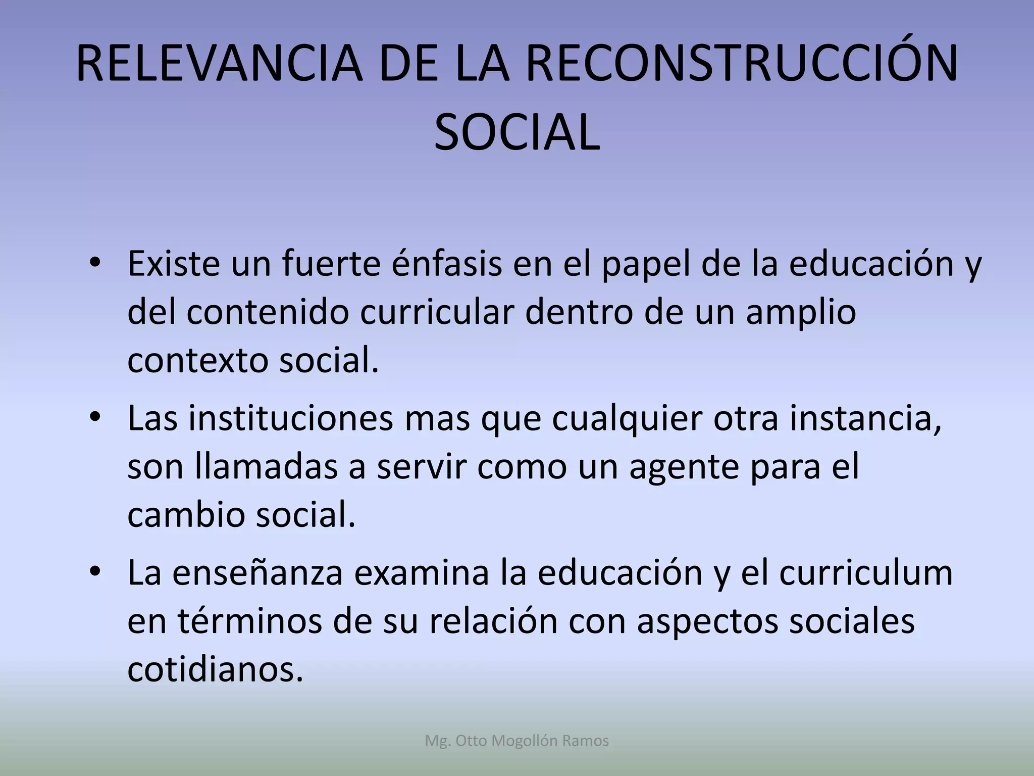 RELEVANCIA DE LA RECONSTRUCCIÓN
             SOCIAL

• Existe un fuerte énfasis en el papel de la educación y
  del contenido curricular dentro de un amplio
  contexto social.
• Las instituciones mas que cualquier otra instancia,
  son llamadas a servir como un agente para el
  cambio social.
• La enseñanza examina la educación y el curriculum
  en términos de su relación con aspectos sociales
  cotidianos.
                     Mg. Otto Mogollón Ramos
 