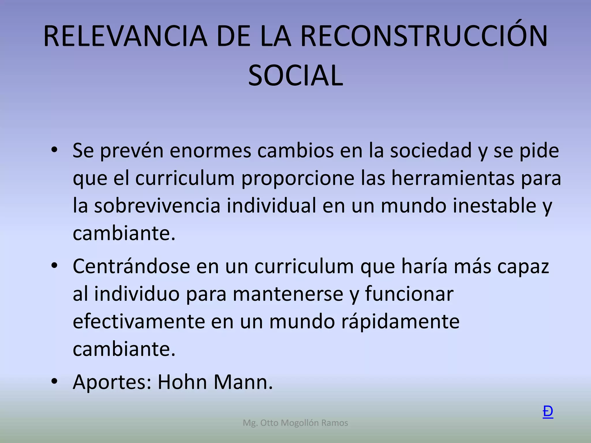 RELEVANCIA DE LA RECONSTRUCCIÓN
             SOCIAL

• Se prevén enormes cambios en la sociedad y se pide
  que el curriculum proporcione las herramientas para
  la sobrevivencia individual en un mundo inestable y
  cambiante.
• Centrándose en un curriculum que haría más capaz
  al individuo para mantenerse y funcionar
  efectivamente en un mundo rápidamente
  cambiante.
• Aportes: Hohn Mann.
                                                   Ð
                   Mg. Otto Mogollón Ramos
 