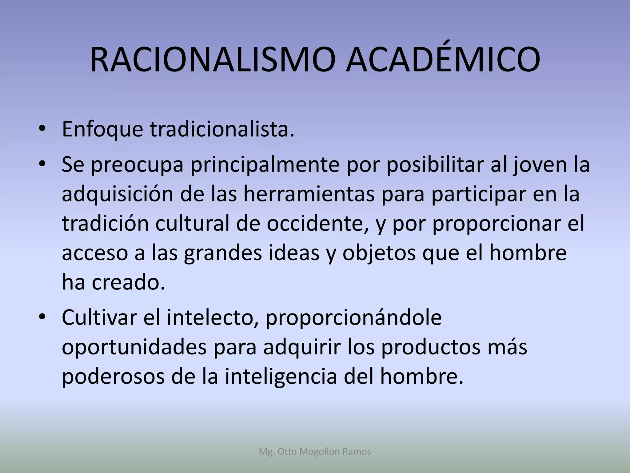 RACIONALISMO ACADÉMICO
• Enfoque tradicionalista.
• Se preocupa principalmente por posibilitar al joven la
  adquisición de las herramientas para participar en la
  tradición cultural de occidente, y por proporcionar el
  acceso a las grandes ideas y objetos que el hombre
  ha creado.
• Cultivar el intelecto, proporcionándole
  oportunidades para adquirir los productos más
  poderosos de la inteligencia del hombre.

                      Mg. Otto Mogollón Ramos
 