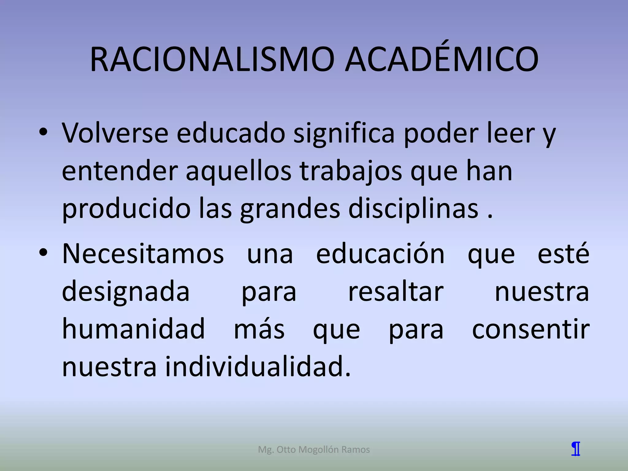 RACIONALISMO ACADÉMICO
• Volverse educado significa poder leer y
  entender aquellos trabajos que han
  producido las grandes disciplinas .
• Necesitamos una educación que esté
  designada     para    resaltar     nuestra
  humanidad más que para consentir
  nuestra individualidad.

                 Mg. Otto Mogollón Ramos   ¶
 