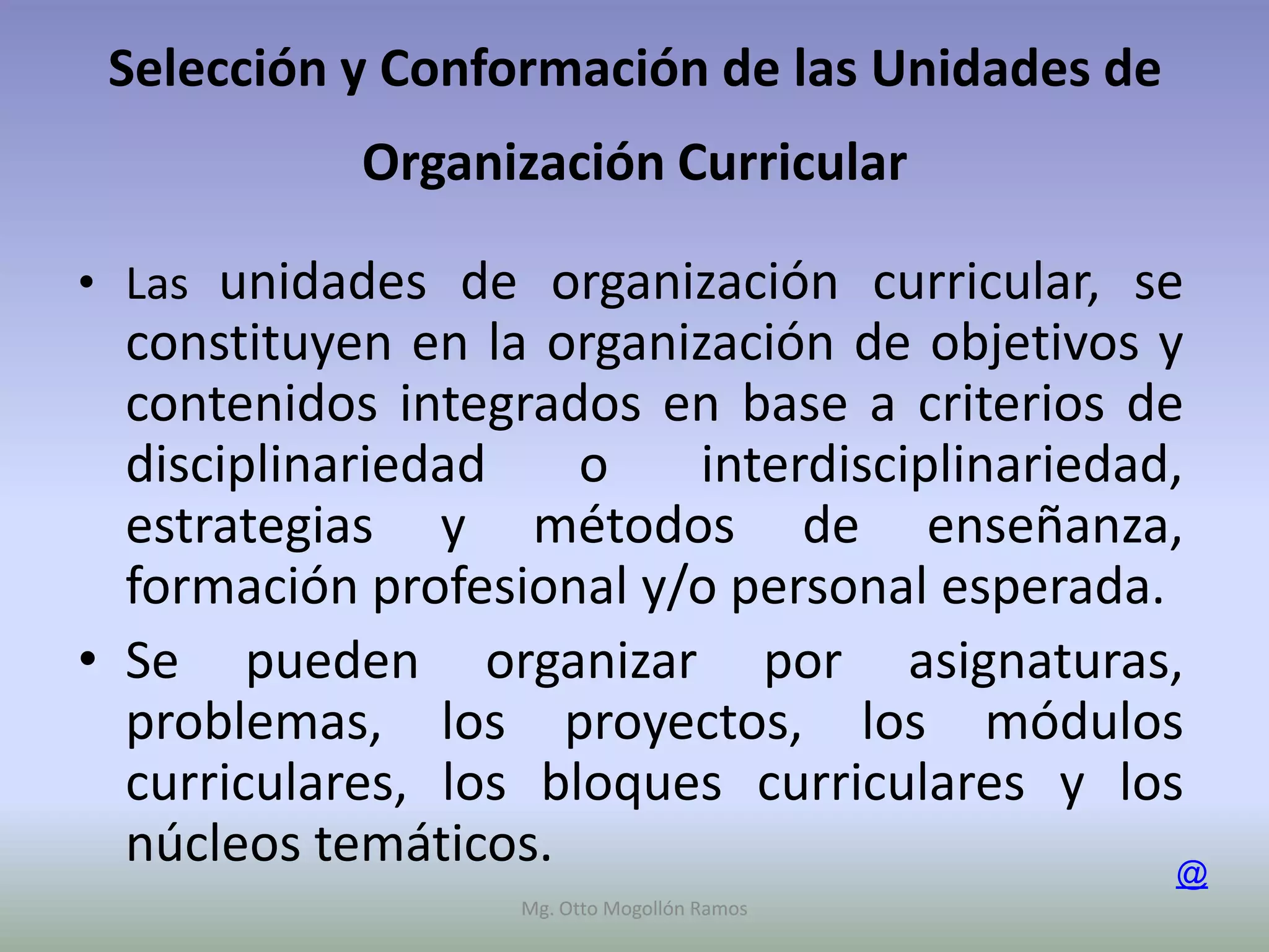 Selección y Conformación de las Unidades de
            Organización Curricular

• Las unidades de organización curricular, se
  constituyen en la organización de objetivos y
  contenidos integrados en base a criterios de
  disciplinariedad    o   interdisciplinariedad,
  estrategias y métodos de enseñanza,
  formación profesional y/o personal esperada.
• Se pueden organizar por asignaturas,
  problemas, los proyectos, los módulos
  curriculares, los bloques curriculares y los
  núcleos temáticos.                           @
                  Mg. Otto Mogollón Ramos
 