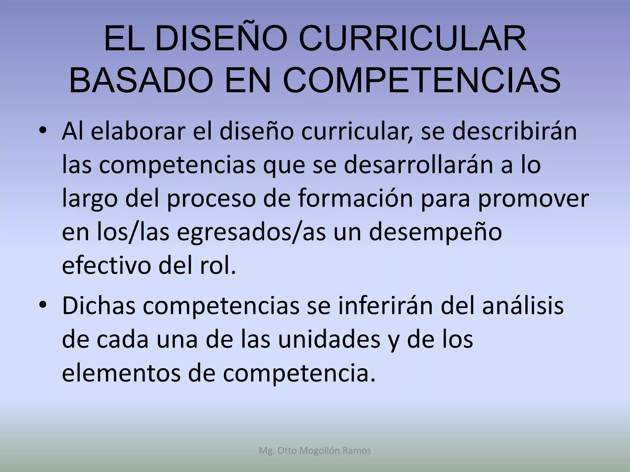EL DISEÑO CURRICULAR
  BASADO EN COMPETENCIAS
• Al elaborar el diseño curricular, se describirán
  las competencias que se desarrollarán a lo
  largo del proceso de formación para promover
  en los/las egresados/as un desempeño
  efectivo del rol.
• Dichas competencias se inferirán del análisis
  de cada una de las unidades y de los
  elementos de competencia.

                    Mg. Otto Mogollón Ramos
 