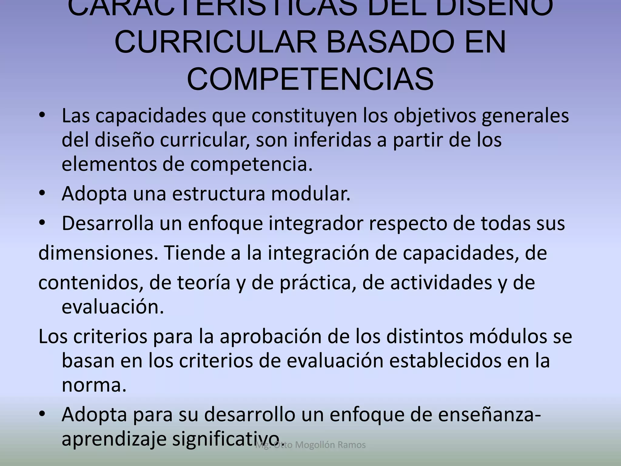 CARACTERÍSTICAS DEL DISEÑO
     CURRICULAR BASADO EN
         COMPETENCIAS
• Las capacidades que constituyen los objetivos generales
  del diseño curricular, son inferidas a partir de los
  elementos de competencia.
• Adopta una estructura modular.
• Desarrolla un enfoque integrador respecto de todas sus
dimensiones. Tiende a la integración de capacidades, de
contenidos, de teoría y de práctica, de actividades y de
  evaluación.
Los criterios para la aprobación de los distintos módulos se
  basan en los criterios de evaluación establecidos en la
  norma.
• Adopta para su desarrollo un enfoque de enseñanza-
  aprendizaje significativo. Mogollón Ramos
                         Mg. Otto
 