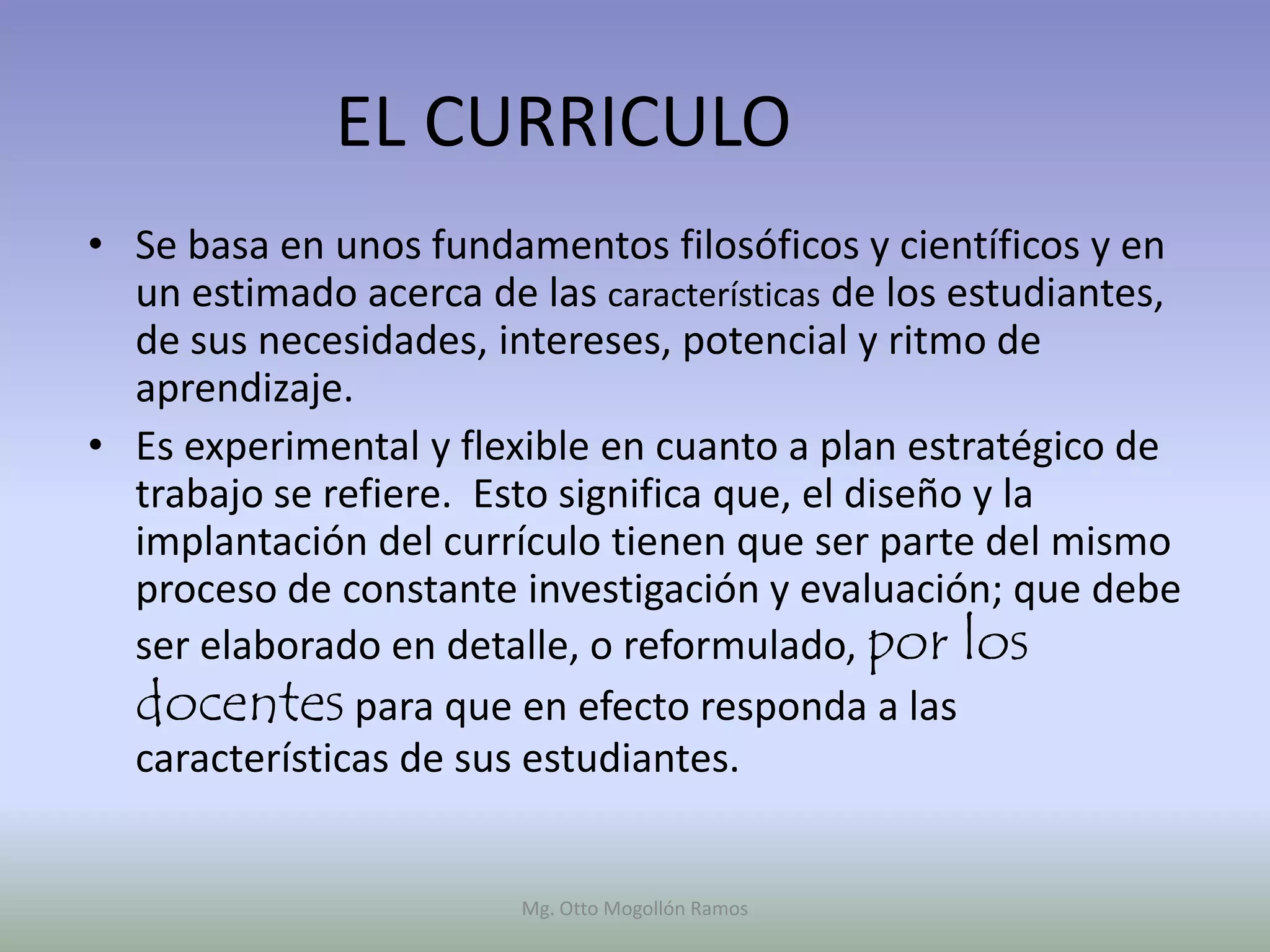 EL CURRICULO
• Se basa en unos fundamentos filosóficos y científicos y en
  un estimado acerca de las características de los estudiantes,
  de sus necesidades, intereses, potencial y ritmo de
  aprendizaje.
• Es experimental y flexible en cuanto a plan estratégico de
  trabajo se refiere. Esto significa que, el diseño y la
  implantación del currículo tienen que ser parte del mismo
  proceso de constante investigación y evaluación; que debe
  ser elaborado en detalle, o reformulado, por los
  docentes para que en efecto responda a las
  características de sus estudiantes.


                        Mg. Otto Mogollón Ramos
 