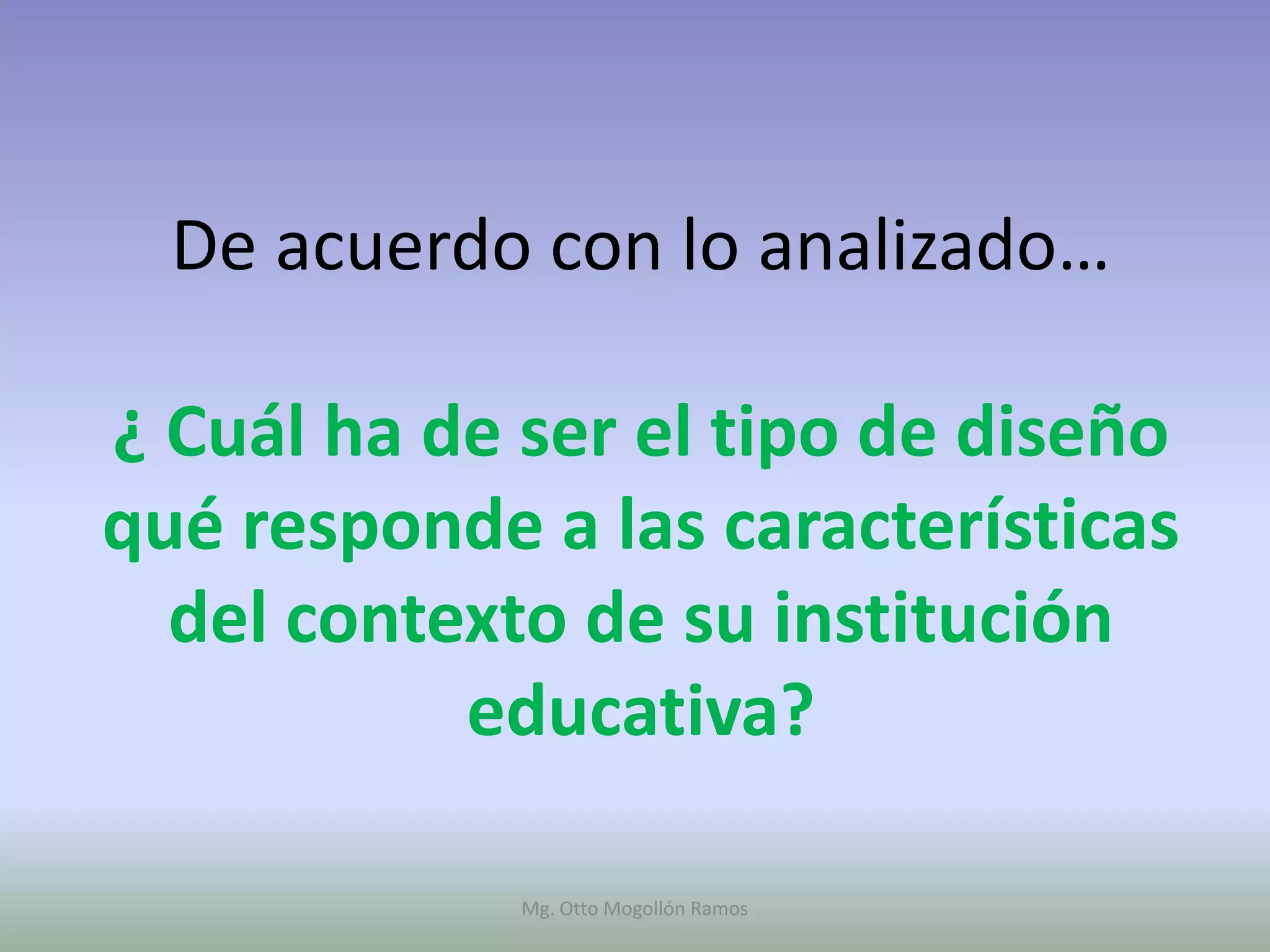 De acuerdo con lo analizado…

¿ Cuál ha de ser el tipo de diseño
qué responde a las características
  del contexto de su institución
           educativa?

             Mg. Otto Mogollón Ramos
 