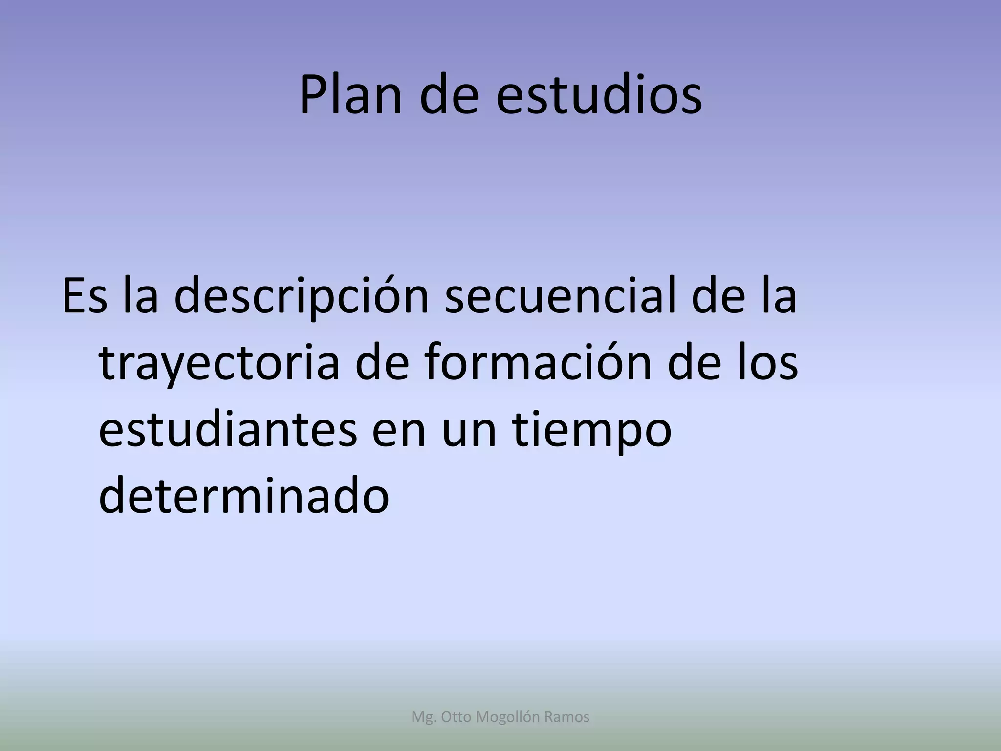 Plan de estudios


Es la descripción secuencial de la
 trayectoria de formación de los
 estudiantes en un tiempo
 determinado


                Mg. Otto Mogollón Ramos
 