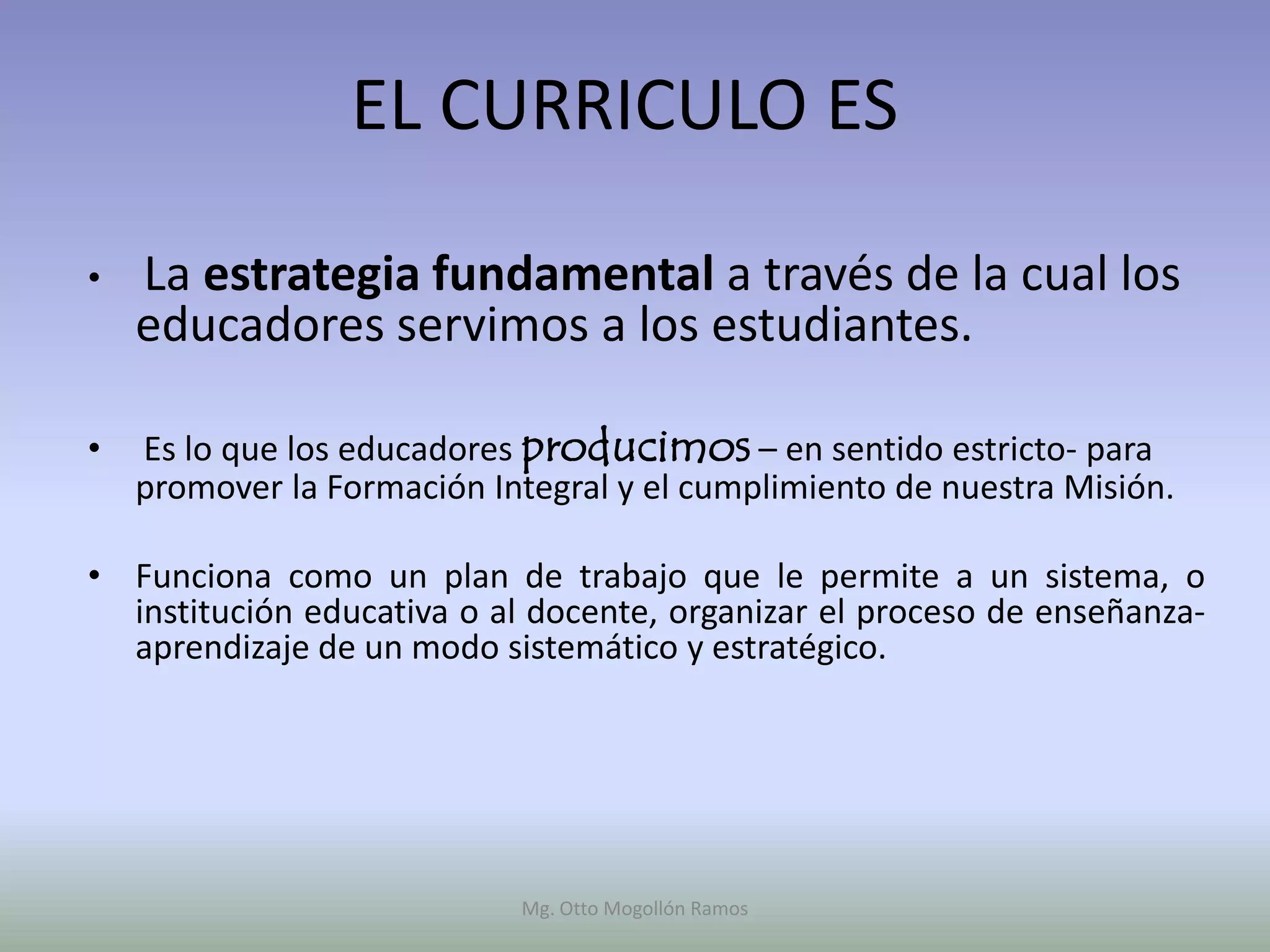 EL CURRICULO ES

•   La estrategia fundamental a través de la cual los
    educadores servimos a los estudiantes.

•   Es lo que los educadores producimos – en sentido estricto- para
    promover la Formación Integral y el cumplimiento de nuestra Misión.

• Funciona como un plan de trabajo que le permite a un sistema, o
  institución educativa o al docente, organizar el proceso de enseñanza-
  aprendizaje de un modo sistemático y estratégico.




                            Mg. Otto Mogollón Ramos
 