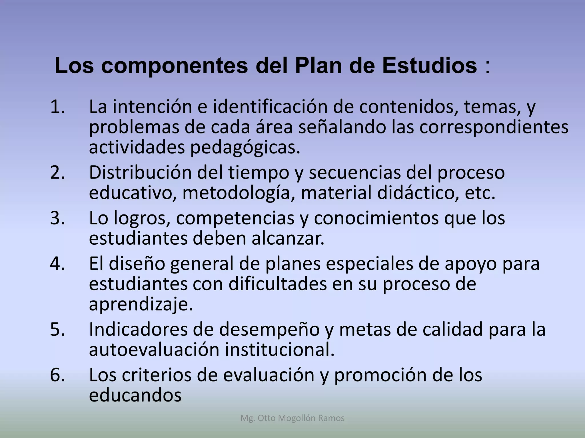 Los componentes del Plan de Estudios :
1.   La intención e identificación de contenidos, temas, y
     problemas de cada área señalando las correspondientes
     actividades pedagógicas.
2.   Distribución del tiempo y secuencias del proceso
     educativo, metodología, material didáctico, etc.
3.   Lo logros, competencias y conocimientos que los
     estudiantes deben alcanzar.
4.   El diseño general de planes especiales de apoyo para
     estudiantes con dificultades en su proceso de
     aprendizaje.
5.   Indicadores de desempeño y metas de calidad para la
     autoevaluación institucional.
6.   Los criterios de evaluación y promoción de los
     educandos
                     Mg. Otto Mogollón Ramos
 
