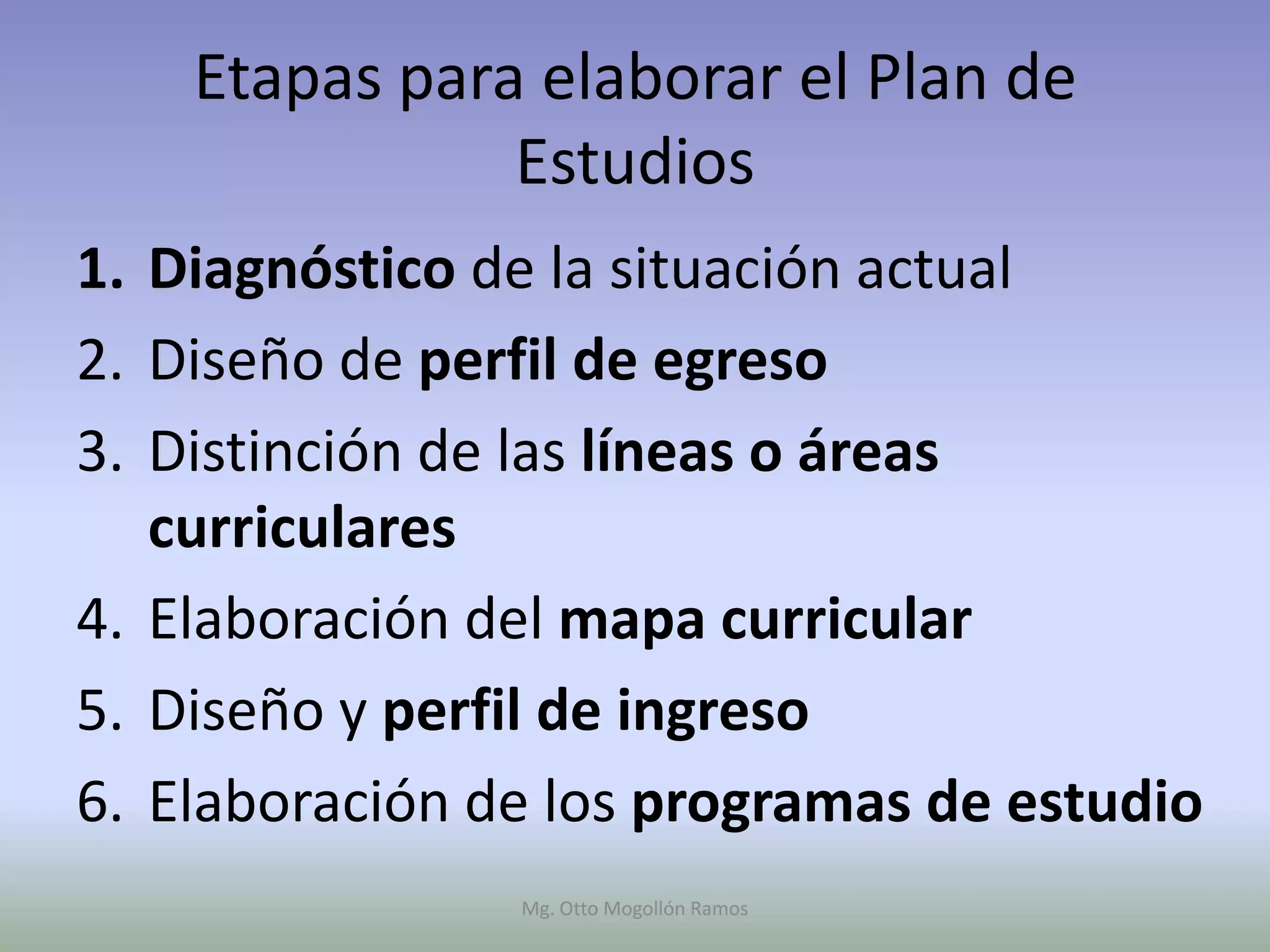 Etapas para elaborar el Plan de
               Estudios
1. Diagnóstico de la situación actual
2. Diseño de perfil de egreso
3. Distinción de las líneas o áreas
   curriculares
4. Elaboración del mapa curricular
5. Diseño y perfil de ingreso
6. Elaboración de los programas de estudio
                Mg. Otto Mogollón Ramos
 