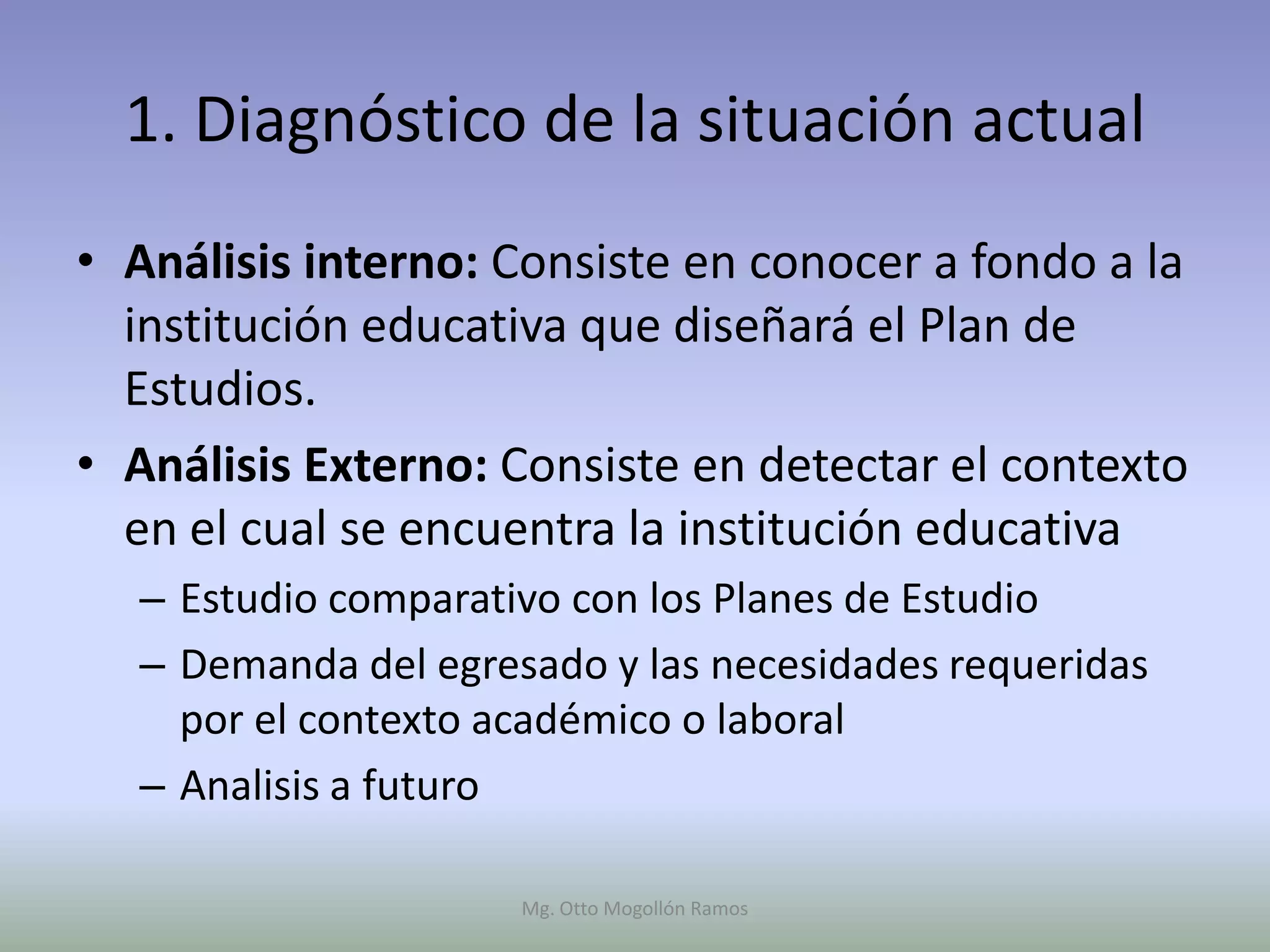 1. Diagnóstico de la situación actual
• Análisis interno: Consiste en conocer a fondo a la
  institución educativa que diseñará el Plan de
  Estudios.
• Análisis Externo: Consiste en detectar el contexto
  en el cual se encuentra la institución educativa
  – Estudio comparativo con los Planes de Estudio
  – Demanda del egresado y las necesidades requeridas
    por el contexto académico o laboral
  – Analisis a futuro

                     Mg. Otto Mogollón Ramos
 