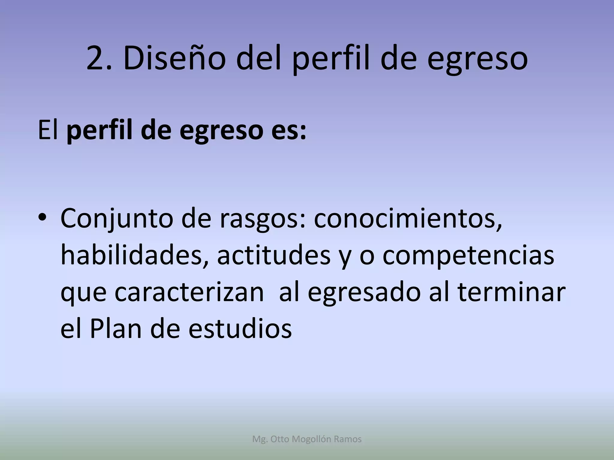 2. Diseño del perfil de egreso
El perfil de egreso es:

• Conjunto de rasgos: conocimientos,
  habilidades, actitudes y o competencias
  que caracterizan al egresado al terminar
  el Plan de estudios


                  Mg. Otto Mogollón Ramos
 