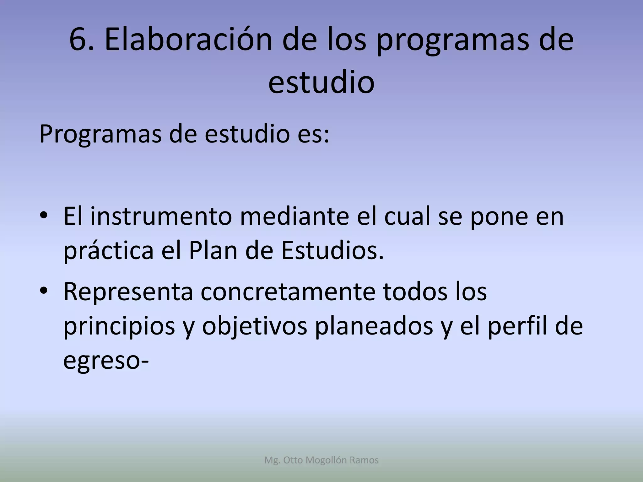 6. Elaboración de los programas de
                estudio
Programas de estudio es:

• El instrumento mediante el cual se pone en
  práctica el Plan de Estudios.
• Representa concretamente todos los
  principios y objetivos planeados y el perfil de
  egreso-


                    Mg. Otto Mogollón Ramos
 