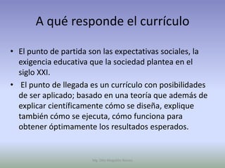 A qué responde el currículo

• El punto de partida son las expectativas sociales, la
  exigencia educativa que la sociedad plantea en el
  siglo XXI.
• El punto de llegada es un currículo con posibilidades
  de ser aplicado; basado en una teoría que además de
  explicar científicamente cómo se diseña, explique
  también cómo se ejecuta, cómo funciona para
  obtener óptimamente los resultados esperados.


                      Mg. Otto Mogollón Ramos
 