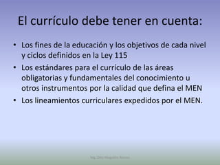 El currículo debe tener en cuenta:
• Los fines de la educación y los objetivos de cada nivel
  y ciclos definidos en la Ley 115
• Los estándares para el currículo de las áreas
  obligatorias y fundamentales del conocimiento u
  otros instrumentos por la calidad que defina el MEN
• Los lineamientos curriculares expedidos por el MEN.




                      Mg. Otto Mogollón Ramos
 
