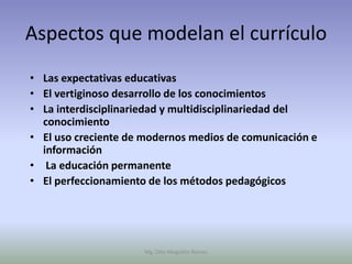 Aspectos que modelan el currículo
• Las expectativas educativas
• El vertiginoso desarrollo de los conocimientos
• La interdisciplinariedad y multidisciplinariedad del
  conocimiento
• El uso creciente de modernos medios de comunicación e
  información
• La educación permanente
• El perfeccionamiento de los métodos pedagógicos




                     Mg. Otto Mogollón Ramos
 