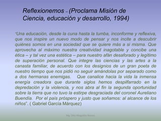 Reflexionemos – (Proclama Misión de
   Ciencia, educación y desarrollo, 1994)

“Una educación, desde la cuna hasta la tumba, inconforme y reflexiva,
que nos inspire un nuevo modo de pensar y nos incite a descubrir
quiénes somos en una sociedad que se quiere más a si misma. Que
aprovecha al máximo nuestra creatividad inagotable y concibe una
ética – y tal vez una estética – para nuestro afán desaforado y legítimo
de superación personal. Que integre las ciencias y las artes a la
canasta familiar, de acuerdo con los designios de un gran poeta de
nuestro tiempo que nos pidió no seguir amándolas por separado como
a dos hermanas enemigas. Que canalice hacia la vida la inmensa
energía creadora que durante siglos hemos despilfarrado en la
depredación y la violencia, y nos abra al fin la segunda oportunidad
sobre la tierra que no tuvo la estirpe desgraciada del coronel Aureliano
Buendía. Por el país próspero y justo que soñamos: al alcance de los
niños”. ( Gabriel García Márquez)

                          Mg. Otto Mogollón Ramos
 