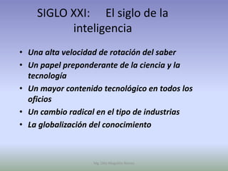 SIGLO XXI: El siglo de la
          inteligencia
• Una alta velocidad de rotación del saber
• Un papel preponderante de la ciencia y la
  tecnología
• Un mayor contenido tecnológico en todos los
  oficios
• Un cambio radical en el tipo de industrias
• La globalización del conocimiento



                   Mg. Otto Mogollón Ramos
 