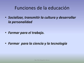 Funciones de la educación
• Socializar, transmitir la cultura y desarrollar
  la personalidad

• Formar para el trabajo.

• Formar para la ciencia y la tecnología



                    Mg. Otto Mogollón Ramos
 