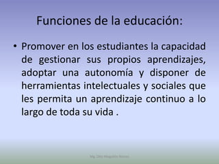 Funciones de la educación:
• Promover en los estudiantes la capacidad
  de gestionar sus propios aprendizajes,
  adoptar una autonomía y disponer de
  herramientas intelectuales y sociales que
  les permita un aprendizaje continuo a lo
  largo de toda su vida .


                 Mg. Otto Mogollón Ramos
 