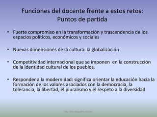 Funciones del docente frente a estos retos:
                  Puntos de partida
• Fuerte compromiso en la transformación y trascendencia de los
  espacios políticos, económicos y sociales

• Nuevas dimensiones de la cultura: la globalización

• Competitividad internacional que se imponen en la construcción
  de la identidad cultural de los pueblos.

• Responder a la modernidad: significa orientar la educación hacia la
  formación de los valores asociados con la democracia, la
  tolerancia, la libertad, el pluralismo y el respeto a la diversidad



                          Mg. Otto Mogollón Ramos
 