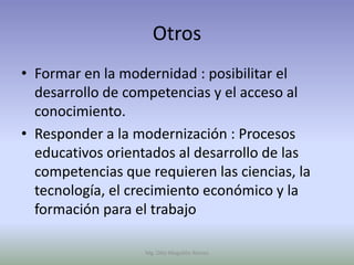 Otros
• Formar en la modernidad : posibilitar el
  desarrollo de competencias y el acceso al
  conocimiento.
• Responder a la modernización : Procesos
  educativos orientados al desarrollo de las
  competencias que requieren las ciencias, la
  tecnología, el crecimiento económico y la
  formación para el trabajo

                   Mg. Otto Mogollón Ramos
 