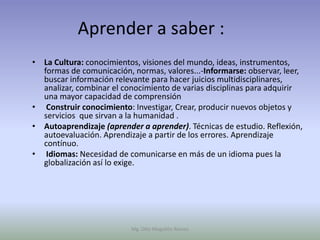 Aprender a saber :
• La Cultura: conocimientos, visiones del mundo, ideas, instrumentos,
  formas de comunicación, normas, valores...-Informarse: observar, leer,
  buscar información relevante para hacer juicios multidisciplinares,
  analizar, combinar el conocimiento de varias disciplinas para adquirir
  una mayor capacidad de comprensión
• Construir conocimiento: Investigar, Crear, producir nuevos objetos y
  servicios que sirvan a la humanidad .
• Autoaprendizaje (aprender a aprender). Técnicas de estudio. Reflexión,
  autoevaluación. Aprendizaje a partir de los errores. Aprendizaje
  contínuo.
• Idiomas: Necesidad de comunicarse en más de un idioma pues la
  globalización así lo exige.




                          Mg. Otto Mogollón Ramos
 