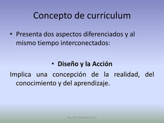 Concepto de curriculum
• Presenta dos aspectos diferenciados y al
  mismo tiempo interconectados:

             • Diseño y la Acción
Implica una concepción de la realidad, del
  conocimiento y del aprendizaje.



                   Mg. Otto Mogollón Ramos
 