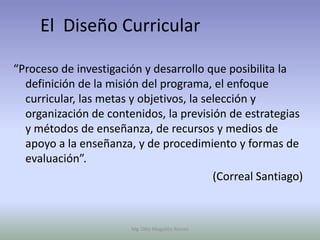 El Diseño Curricular

“Proceso de investigación y desarrollo que posibilita la
  definición de la misión del programa, el enfoque
  curricular, las metas y objetivos, la selección y
  organización de contenidos, la previsión de estrategias
  y métodos de enseñanza, de recursos y medios de
  apoyo a la enseñanza, y de procedimiento y formas de
  evaluación”.
                                          (Correal Santiago)



                        Mg. Otto Mogollón Ramos
 
