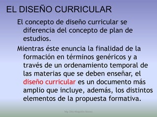 EL DISEÑO CURRICULAR
  El concepto de diseño curricular se
    diferencia del concepto de plan de
    estudios.
  Mientras éste enuncia la finalidad de la
    formación en términos genéricos y a
    través de un ordenamiento temporal de
    las materias que se deben enseñar, el
    diseño curricular es un documento más
    amplio que incluye, además, los distintos
    elementos de la propuesta formativa.
                Mg. Otto Mogollón Ramos
 