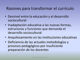 Razones para transformar el currículo
• Desnivel entre la educación y el desarrollo
  sociocultural
• Inadaptación educativa a las nuevas formas,
  estructuras y funciones que demanda el
  desarrollo sociocultural
• Anquilosamiento en las instituciones educativas
• Deficiencia de las actuales metodologías y
  procesos pedagógicos por insuficiente
  preparación de los docentes
                   Mg. Otto Mogollón Ramos
 