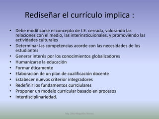 Rediseñar el currículo implica :
• Debe modificarse el concepto de I.E. cerrada, valorando las
  relaciones con el medio, las interinsticuionales, y promoviendo las
  actividades culturales
• Determinar las competencias acorde con las necesidades de los
  estudiantes
• Generar interés por los conocimientos globalizadores
• Humanizarse la educación
• Formar éticamente
• Elaboración de un plan de cualificación docente
• Estabecer nuevos criterior integradores
• Redefinir los fundamentos currciulares
• Proponer un modelo curricular basado en procesos
• Interdisciplinariedad.


                            Mg. Otto Mogollón Ramos
 