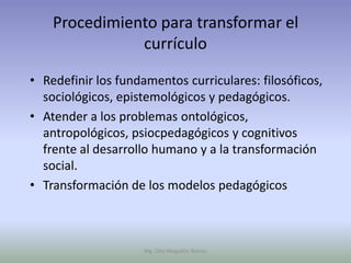 Procedimiento para transformar el
               currículo

• Redefinir los fundamentos curriculares: filosóficos,
  sociológicos, epistemológicos y pedagógicos.
• Atender a los problemas ontológicos,
  antropológicos, psiocpedagógicos y cognitivos
  frente al desarrollo humano y a la transformación
  social.
• Transformación de los modelos pedagógicos



                     Mg. Otto Mogollón Ramos
 