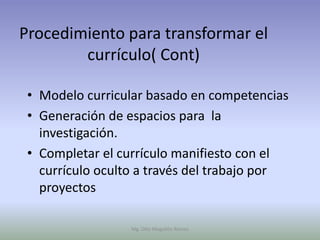 Procedimiento para transformar el
        currículo( Cont)

 • Modelo curricular basado en competencias
 • Generación de espacios para la
   investigación.
 • Completar el currículo manifiesto con el
   currículo oculto a través del trabajo por
   proyectos

                  Mg. Otto Mogollón Ramos
 