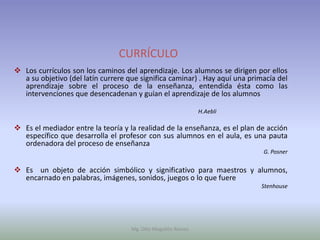CURRÍCULO
 Los currículos son los caminos del aprendizaje. Los alumnos se dirigen por ellos
  a su objetivo (del latín currere que significa caminar) . Hay aquí una primacía del
  aprendizaje sobre el proceso de la enseñanza, entendida ésta como las
  intervenciones que desencadenan y guían el aprendizaje de los alumnos

                                                              H.Aebli

 Es el mediador entre la teoría y la realidad de la enseñanza, es el plan de acción
  específico que desarrolla el profesor con sus alumnos en el aula, es una pauta
  ordenadora del proceso de enseñanza
                                                                             G. Posner


 Es un objeto de acción simbólico y significativo para maestros y alumnos,
  encarnado en palabras, imágenes, sonidos, juegos o lo que fuere
                                                                            Stenhouse




                                    Mg. Otto Mogollón Ramos
 