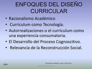 ENFOQUES DEL DISEÑO
           CURRICULAR
 • Racionalismo Académico
 • Curriculum como Tecnología.
 • Autorrealizaciones o el curriculum como
   una experiencia consumatoria.
 • El Desarrollo del Proceso Cognoscitivo.
 • Relevancia de la Reconstrucción Social.


                           Gilma Mestre de Mogollón y Jorge Luís Muñiz Olite
2008
                 Mg. Otto Mogollón Ramos
 