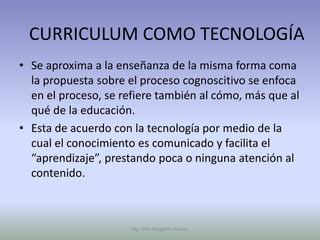 CURRICULUM COMO TECNOLOGÍA
• Se aproxima a la enseñanza de la misma forma coma
  la propuesta sobre el proceso cognoscitivo se enfoca
  en el proceso, se refiere también al cómo, más que al
  qué de la educación.
• Esta de acuerdo con la tecnología por medio de la
  cual el conocimiento es comunicado y facilita el
  “aprendizaje”, prestando poca o ninguna atención al
  contenido.



                      Mg. Otto Mogollón Ramos
 