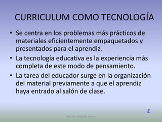 CURRICULUM COMO TECNOLOGÍA
• Se centra en los problemas más prácticos de
  materiales eficientemente empaquetados y
  presentados para el aprendiz.
• La tecnología educativa es la experiencia más
  completa de este modo de pensamiento.
• La tarea del educador surge en la organización
  del material previamente a que el aprendiz
  haya entrado al salón de clase.

                                              #
                   Mg. Otto Mogollón Ramos
 