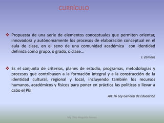 CURRÍCULO



 Propuesta de una serie de elementos conceptuales que permiten orientar,
  innovadora y autónomamente los procesos de elaboración conceptual en el
  aula de clase, en el seno de una comunidad académica con identidad
  definida como grupo, o grado, o clase…
                                                                               J. Zamora


 Es el conjunto de criterios, planes de estudio, programas, metodologías y
  procesos que contribuyen a la formación integral y a la construcción de la
  identidad cultural, regional y local, incluyendo también los recursos
  humanos, académicos y físicos para poner en práctica las políticas y llevar a
  cabo el PEI
                                                          Art.76 Ley General de Educación




                                Mg. Otto Mogollón Ramos
 